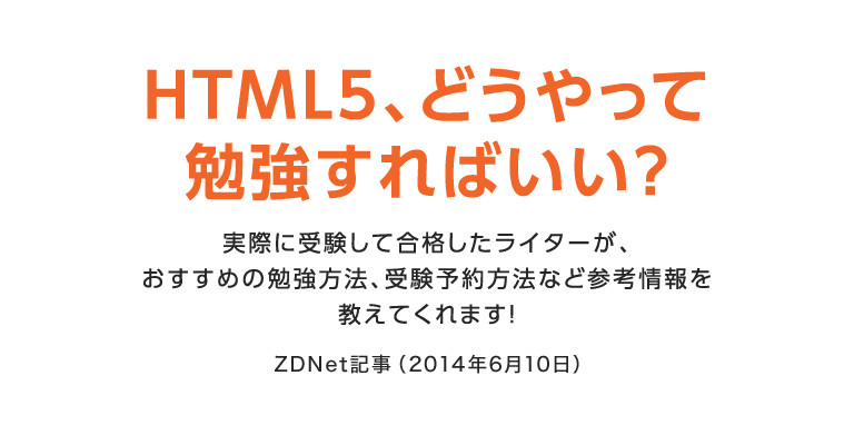 HTML5、どうやって勉強すればいい？　実際に受験して合格したライターが、おすすめの勉強方法、受験予約方法など参考情報を教えてくれます！　ZDNet記事（2014年6月10日）