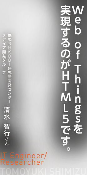 Web of Thingsを実現するのがHTML5です。　IT Engineer/Researcher　株式会社KDDI研究所開発センター　清水 智行さん