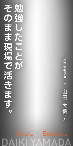 勉強したことがそのまま現場で活きます。　System Engineer　株式会社フォーク　山田 大樹さん