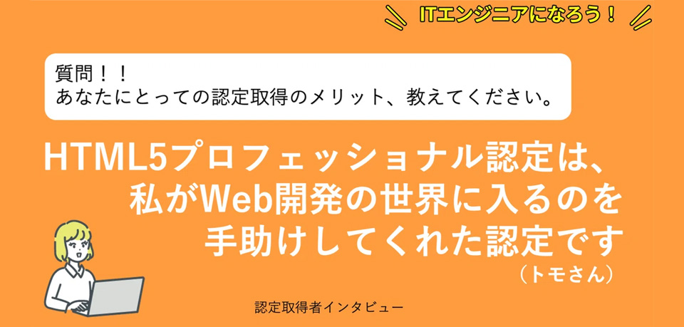 あなたにとって認定取得のメリット、教えて下さい。「HTML5プロフェッショナル認定は、私がWeb開発の世界に入るのを手助けしてくれた認定です 。」｜合格者の声｜資格取得のメリット｜Web資格なら「HTML5プロフェッショナル認定試験」公式サイト