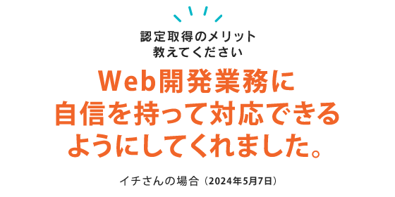 HTML5の認定は、Web開発業務に自信をもって対応できるようにしてくれた認定です。 イチさん